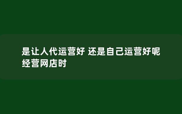 是让人代运营好 还是自己运营好呢 经营网店时