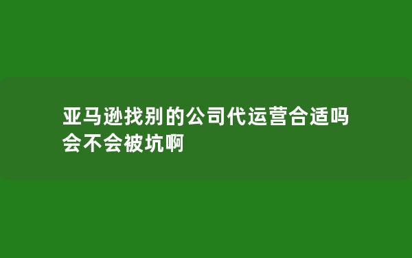 亚马逊找别的公司代运营合适吗 会不会被坑啊