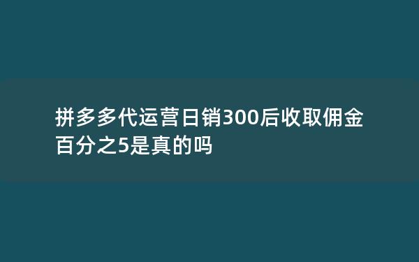 拼多多代运营日销300后收取佣金百分之5是真的吗