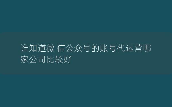 谁知道微 信公众号的账号代运营哪家公司比较好