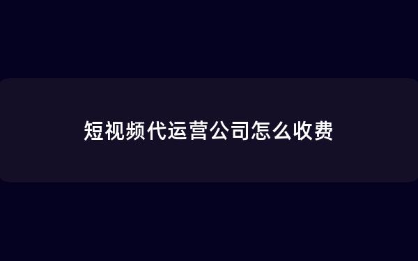 短视频代运营公司怎么收费