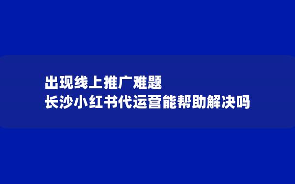 出现线上推广难题 长沙小红书代运营能帮助解决吗