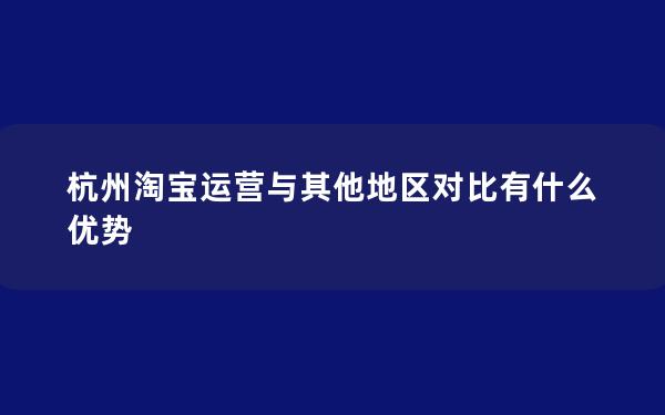 杭州淘宝运营与其他地区对比有什么优势