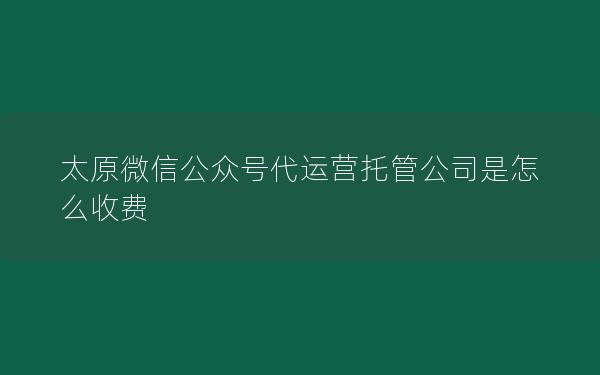 太原微信公众号代运营托管公司是怎么收费