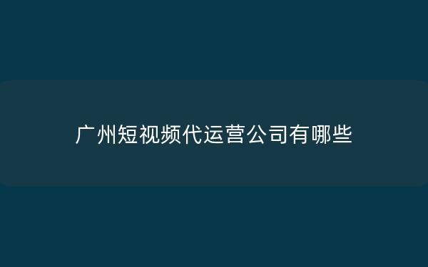 广州短视频代运营公司有哪些