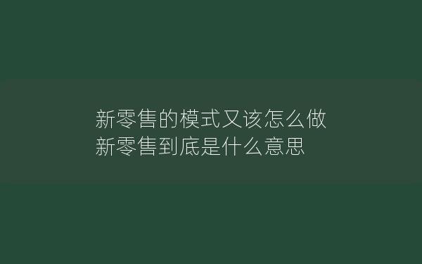 新零售的模式又该怎么做 新零售到底是什么意思