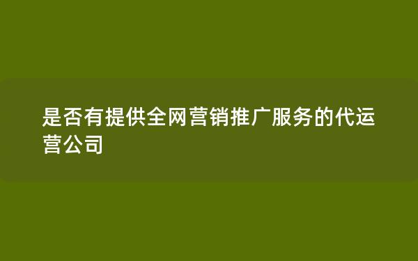 是否有提供全网营销推广服务的代运营公司