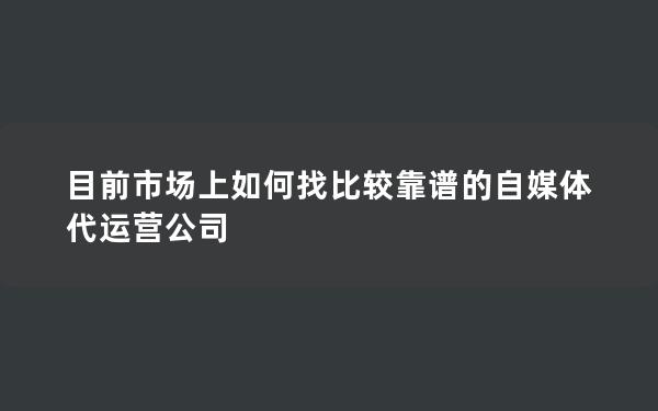 目前市场上如何找比较靠谱的自媒体代运营公司