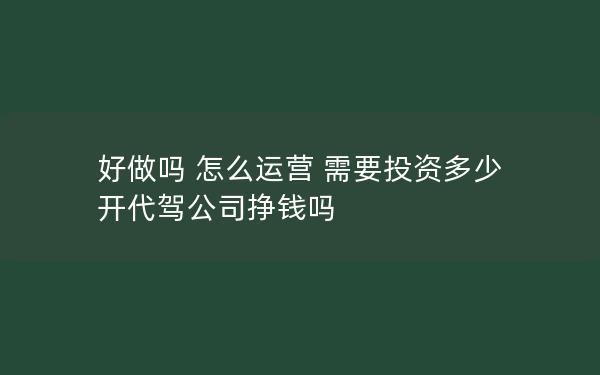 好做吗 怎么运营 需要投资多少 开代驾公司挣钱吗