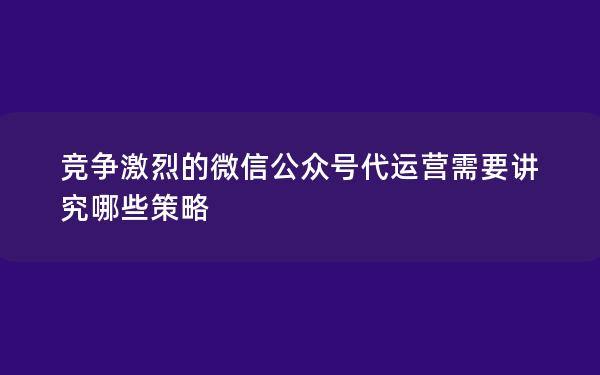 竞争激烈的微信公众号代运营需要讲究哪些策略