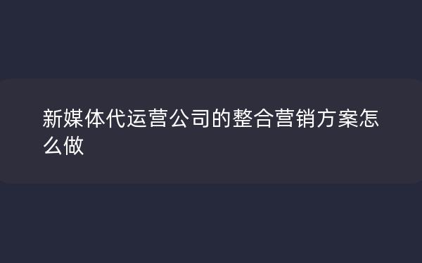 新媒体代运营公司的整合营销方案怎么做