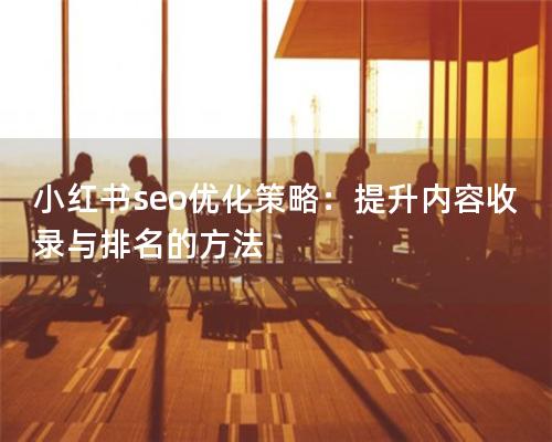 小红书seo优化策略：提升内容收录与排名的方法